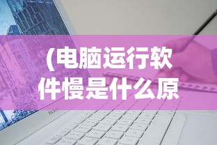 (电脑运行软件慢是什么原因导致的)电脑运行软件慢的原因分析及解决方案