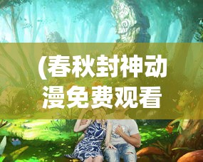 (春秋封神动漫免费观看全集)春秋封神动漫，探秘古代神话的奇幻之旅