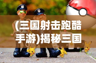 (三国射击跑酷手游)揭秘三国跑酷射击游戏的名称与魅力