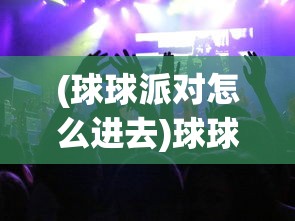 (球球派对怎么进去)球球派对开启指南，如何顺利组织一场精彩派对？