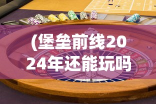 (堡垒前线2024年还能玩吗知乎)堡垒前线，未来的游戏命运，2024年能否继续游玩？
