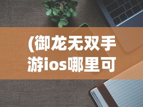 (御龙无双手游ios哪里可以玩啊)御龙无双手游iOS版哪里可以玩？全面指南与常见问题解答