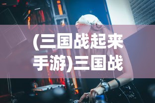 (三国战起来手游)三国战起来全面攻略，征战之路的秘籍与策略