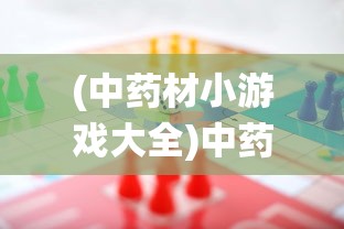 (中药材小游戏大全)中药材小游戏的魅力与挑战，探索传统文化的融合创新