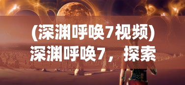 (深渊呼唤7视频)深渊呼唤7，探索未知世界的神秘呼唤