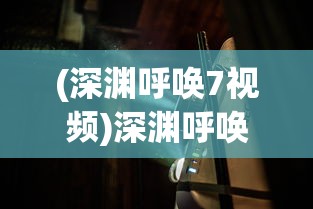 (深渊呼唤7视频)深渊呼唤7，探索未知世界的神秘呼唤