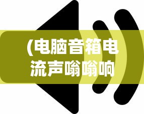 (电脑音箱电流声嗡嗡响)电脑音箱电流声很大是怎么回事，原因解析与解决方法