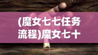 (魔女七七任务流程)魔女七十二变，神秘力量的多维度解析与探讨