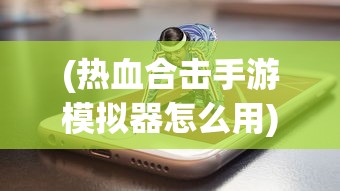 (热血合击手游模拟器怎么用)热血合击手游模拟器，游戏攻略与常见问题解答