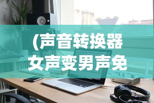 (声音转换器女声变男声免费)声音转换器，女声变男声的技术探索与挑战
