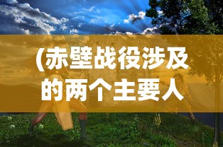 (赤壁战役涉及的两个主要人物是)赤壁战役，古代战争史上的辉煌篇章