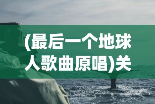 (最后一个地球人歌曲原唱)关于最后一个地球人歌曲的深度解析与探讨