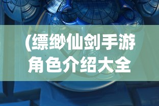 (缥缈仙剑手游角色介绍大全)缥缈仙剑手游角色深度解析与介绍