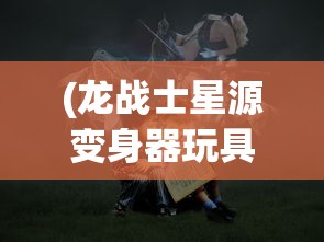 (龙战士星源变身器玩具)龙战士星源变身器的神秘之旅，探索变身器的奇幻世界