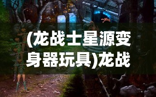 (龙战士星源变身器玩具)龙战士星源变身器的神秘之旅，探索变身器的奇幻世界
