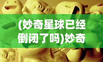 (妙奇星球已经倒闭了吗)妙奇星球倒闭背后的故事与思考