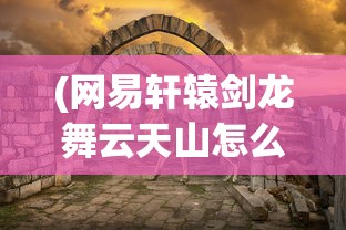 (网易轩辕剑龙舞云天山怎么玩)网易轩辕剑龙舞云天山，游戏世界的奇幻之旅