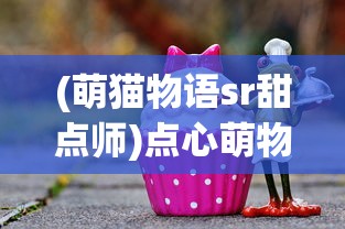 (萌猫物语sr甜点师)点心萌物语心得分享与深度解读