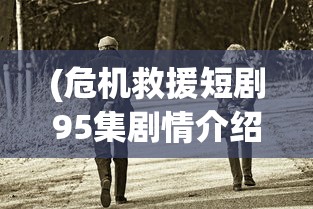 (危机救援短剧95集剧情介绍)危机救援短剧，紧张刺激的救援行动与人性光辉的展现