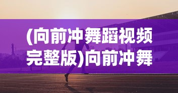 (向前冲舞蹈视频完整版)向前冲舞蹈，激情与力量的完美融合