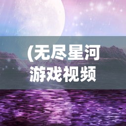(无尽星河游戏视频)无尽星河际遇，探索宇宙的神秘面纱与未知领域