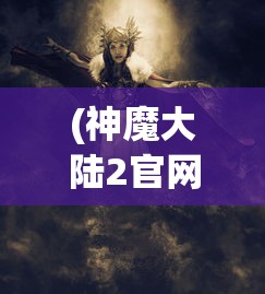 (神魔大陆2官网首页)神魔大陆2，奇幻世界的深度探索与独特魅力