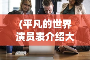 (平凡的世界演员表介绍大全)平凡的世界，演员表介绍及深度分析