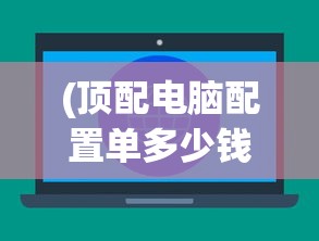 (顶配电脑配置单多少钱)顶配电脑配置单，打造你的梦幻机器