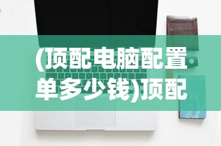 (顶配电脑配置单多少钱)顶配电脑配置单，打造你的梦幻机器