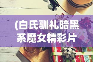 (白氏驯礼暗黑系魔女精彩片段)白氏驯礼与暗黑系魔女的交织传奇