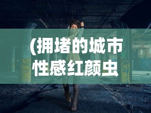 (拥堵的城市性感红颜虫虫助手)拥堵城市中的性感红颜，现象解析与多元思考