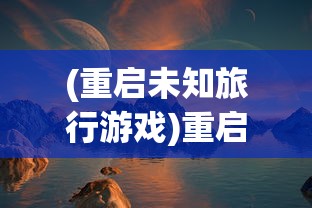 (重启未知旅行游戏)重启未知旅行，探索修改的艺术与智慧