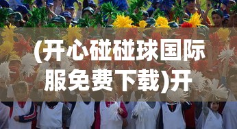 (开心碰碰球国际服免费下载)开心碰碰球，一场欢乐无限的碰撞盛宴