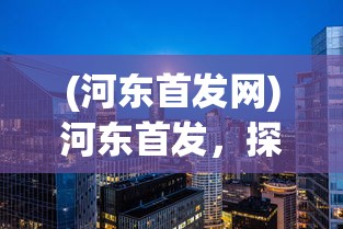 (河东首发网)河东首发，探索新时代下的机遇与挑战