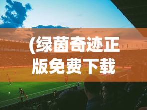 (绿茵奇迹正版免费下载安装)绿茵奇迹正版，探索正版足球游戏世界的魅力与重要性