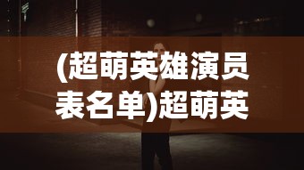 (超萌英雄演员表名单)超萌英雄演员表全景解析，角色背后的故事与演员魅力展现