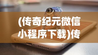 (传奇纪元微信小程序下载)传奇纪元微信小程序，开启全新纪元，探索无限可能