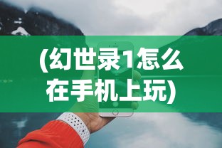 (幻世录1怎么在手机上玩)幻世录手机游戏，如何在手机上畅享经典之作