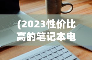 (2023性价比高的笔记本电脑排行榜前十名)『2023年性价比高的笔记本电脑推荐与购买指南』