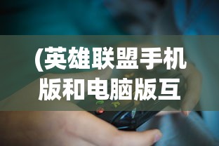 (英雄联盟手机版和电脑版互通吗)英雄联盟手机版，游戏介绍、特色分析、常见问题解答与参考文献
