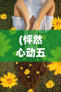 (怦然心动五十岁短剧免费观看)怦然心动，情感与成长交织的美妙瞬间