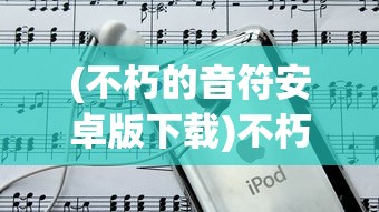 (不朽的音符安卓版下载)不朽的音符安卓版，音乐与游戏的完美融合