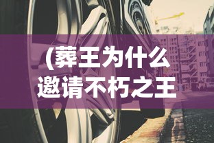 (葬王为什么邀请不朽之王进入)葬王与不朽之王，神秘邀请的背后
