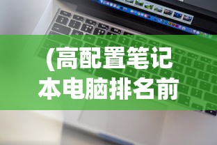 (高配置笔记本电脑排名前十)高配置笔记本电脑排名及深度分析