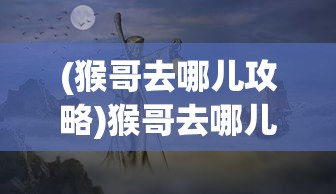 (猴哥去哪儿攻略)猴哥去哪儿，更新方式与最新动态解析