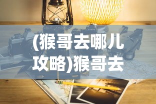 (猴哥去哪儿攻略)猴哥去哪儿，更新方式与最新动态解析
