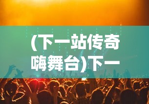 (下一站传奇嗨舞台)下一站传奇嗨，探索新时代的娱乐风潮