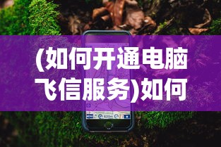 (如何开通电脑飞信服务)如何开通电脑飞信——详细指南与常见问答