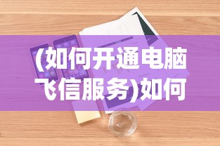(如何开通电脑飞信服务)如何开通电脑飞信——详细指南与常见问答