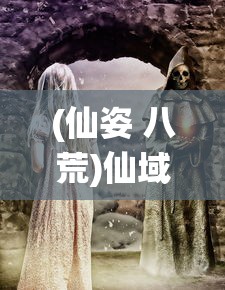 (仙姿 八荒)仙域八荒纪，探寻神秘世界的奥秘与传奇